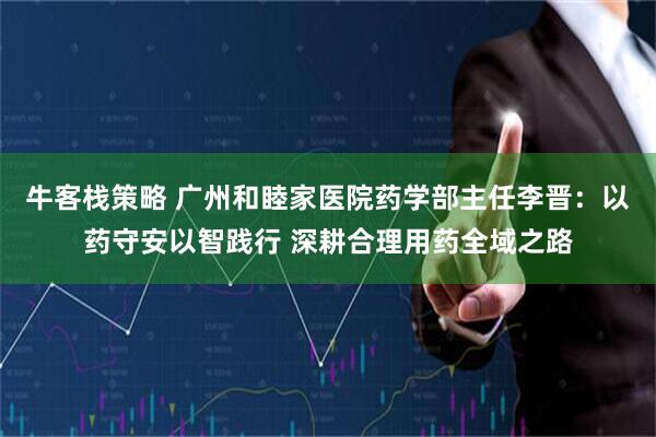 牛客栈策略 广州和睦家医院药学部主任李晋：以药守安以智践行 深耕合理用药全域之路