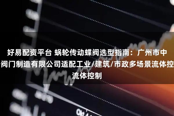 好易配资平台 蜗轮传动蝶阀选型指南：广州市中奇阀门制造有限公司适配工业/建筑/市政多场景流体控制
