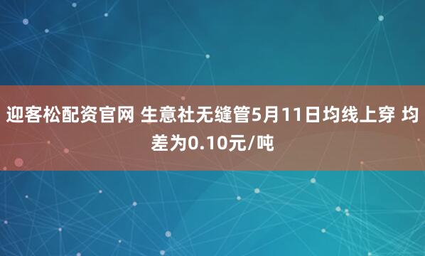 迎客松配资官网 生意社无缝管5月11日均线上穿 均差为0.10元/吨